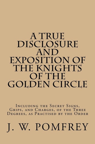 A True Disclosure and Exposition of the Knights of the Golden Circle Including the Secret Signs, Grips, and Charges, of the Three Degrees, As Practised by the Order