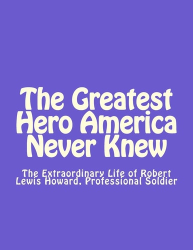 The Greatest Hero America Never Knew The Extraordinary Life of Robert Lewis Howard, Professional Soldier