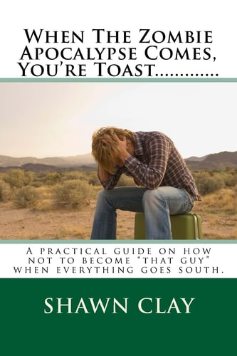 When the Zombie Apocalypse Comes, You're Toast... ... ... ... . A Practical Guide on How Not to Become That Guy When It All Goes South