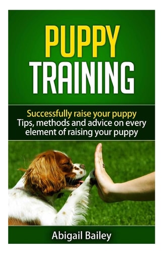 Puppy Training: Successfully Raise Your Puppy Tips, Methods and Advice on Every Element of Raising Your Puppy