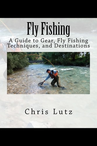 Fly Fishing A Guide to Gear, Fly Fishing Techniques, and Destinations