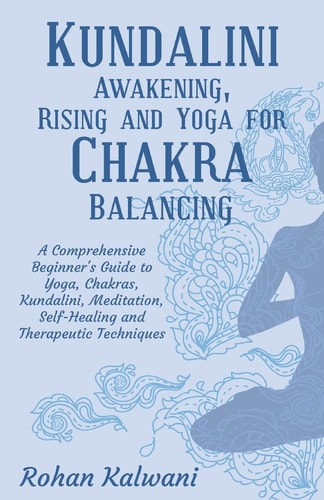 Kundalini Awakening, Rising and Yoga for Chakra Balancing A Comprehensive Beginner's Guide to Yoga, Chakras, Kundalini, Meditation, Self-Healing and Therapeutic Techniques