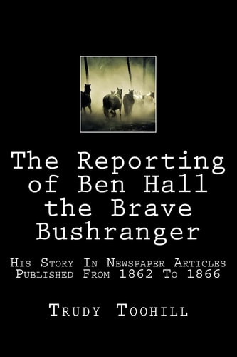 The Reporting of Ben Hall the Brave Bushranger His Story in Newspaper Articles 1862 - 1866