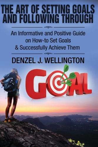 The Art of Setting Goals and Following Through An Informative and Positive Guide on How-To Set Goals and Successfully Achieve Them