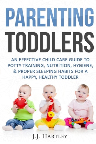 Parenting: Parenting Toddlers An Effective Child Care Guide to Potty Training, Nutrition, Hygiene, and Proper Sleeping Habits for a Happy Healthy Toddler
