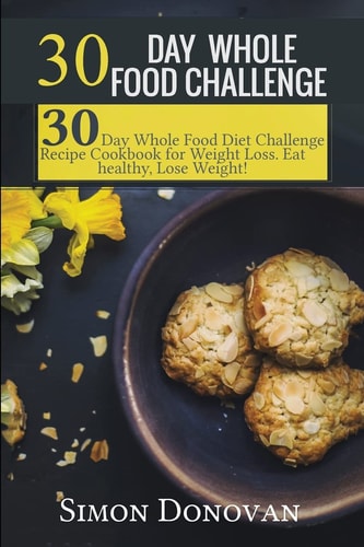 30 Day Whole Food Challenge 30-Day Whole Food Diet Challenge Recipe Cookbook for Weight Loss Eat Healthy, Lose Weight!