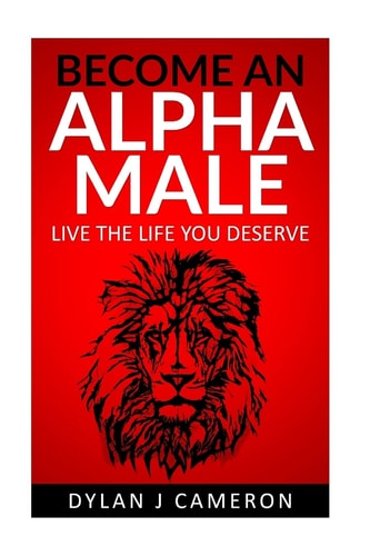 Alpha Male How to Become More Confident, Successful, Attract Women and Live the Life You Deserve.