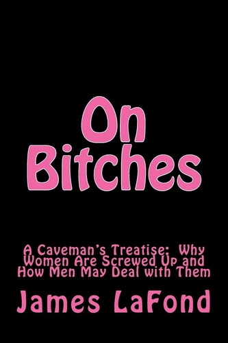 On Bitches A Caveman's Treatise: Why Women Are Screwed Up and How Men May Deal with Them