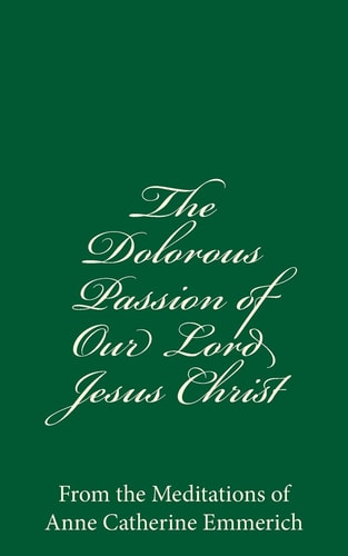 The Dolorous Passion of Our Lord Jesus Christ From the Meditations of Anne Catherine Emmerich