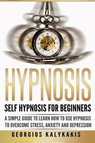 Hypnosis: Self-Hypnosis for Beginners A Simple Guide to Learn How to Use Hypnosis to Overcome Stress, Anxiety and Depression