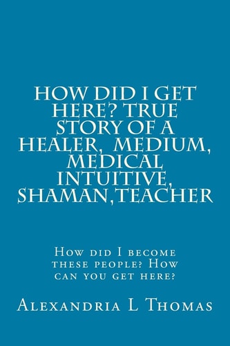 HOW DID I GET HERE, True Story of a Healer, Medical Intuitive, Shaman, Teacher How Did I Become These People? How Can You Get Here?
