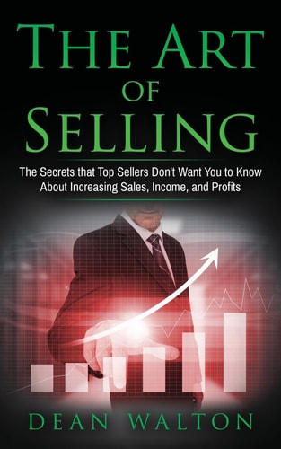 Sales The Art of Selling: The Secrets that Top Sellers Don't Want You to Know About Increasing Sales, Income, and Profits