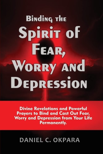 Binding the Spirit of Fear, Worry and Depression Divine Revelations and Powerful Prayers to Bind and Cast Out Fear, Worry and Depression from Your Life Permanently
