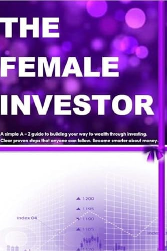 The Female Investor A Simple a - Z Guide to Building Your Way to Wealth Through Investing. Clear Proven Steps That Anyone Can Follow. How to Become Smarter about Money
