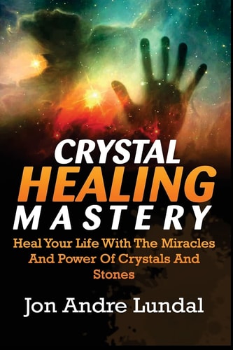 Crystal Healing Mastery Heal Your Life With The Miracles And Power Of Crystals And Stones