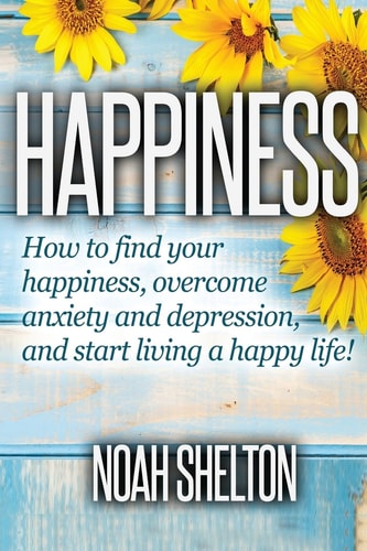 Happiness How to Find Your Happiness, Overcome Anxiety and Depression, and Start Living a Happy Life!