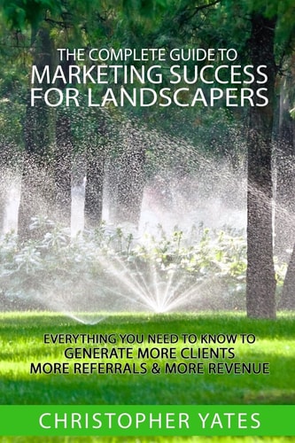 The Complete Guide to Marketing Success for Landscapers Everything You Need to Know to Generate More Clients, More Referrals and More Revenue