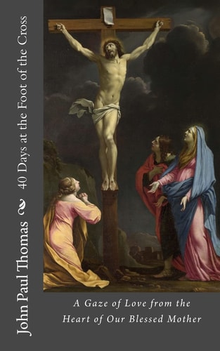 40 Days at the Foot of the Cross A Gaze of Love from the Heart of Our Blessed Mother