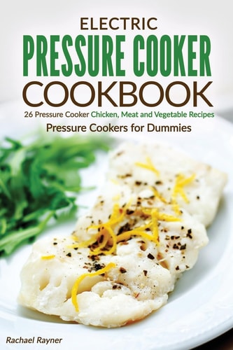 Electric Pressure Cooker Cookbook 26 Pressure Cooker Chicken, Meat and Vegetable Recipes - Pressure Cookers for Dummies