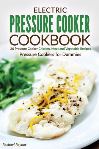 Electric Pressure Cooker Cookbook 26 Pressure Cooker Chicken, Meat and Vegetable Recipes - Pressure Cookers for Dummies