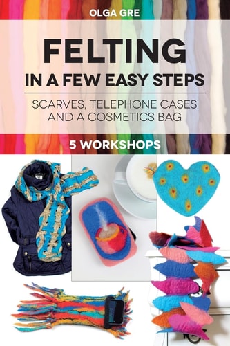 Felting in a Few Easy Steps 5 Workshops: Scarves, Telephone Cases and a Cosmetics Bag