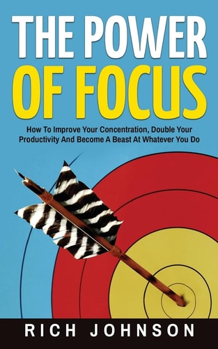 The Power Of Focus How To Improve Your Concentration, Double Your Productivity And Become A Beast At Whatever You Do