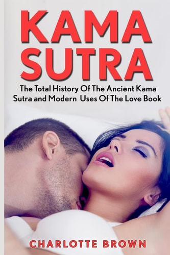 Kama Sutra The Total History Of The Ancient Kama Sutra and Modern Uses Of The Love Book