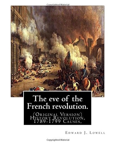 The Eve of the French Revolution. By Edward J. Lowell: (Original Version) History Revolution, 1789-1799 Causes,