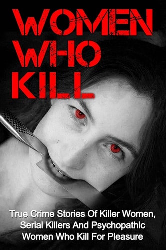 Women Who Kill True Crime Stories Of Killer Women, Serial Killers And Psychopathic Women Who Kill For Pleasure