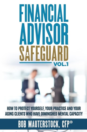 Financial Advisor Safeguard Volume 1 How to Protect Yourself, Your Practice and Your Aging Clients Who Have Diminished Mental Capacity