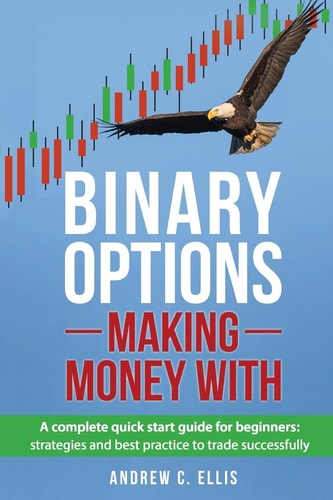 Binary Options: Making Money With A Complete Quick Start Guide for Beginners: Strategies and Best Practice to Trade Successfully