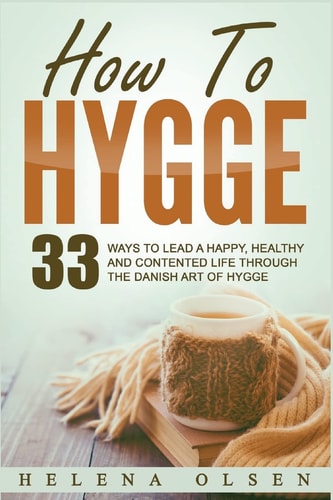 How to Hygge 33 Ways to Lead a Happy, Healthy and Contented Life Through the Danish Art of Hygge