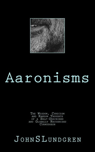 Aaronisms The Wisdom, Cynicism and Random Thoughts of a Self-Proclaimed and Globally Recognized Curmudgeon