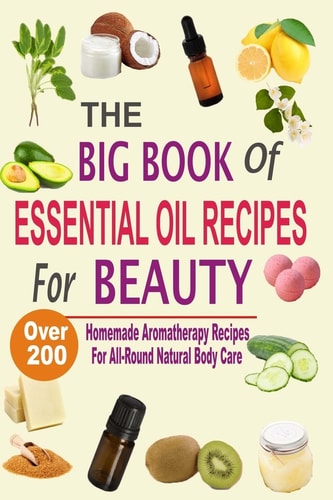 The Big Book of Essential Oil Recipes for Beauty Over 200 Homemade Aromatherapy Essential Oil Recipes for All-Round Natural Body Care