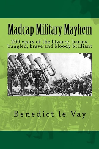 Madcap Military Mayhem 200 Years of the Unbelievably Bizarre, Barmy, Bungled, Brave and Bloody Brilliant