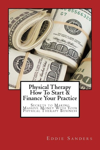 Physical Therapy How to Start and Finance Your Practice Secrets to Making Massive Money with Your Physical Therapy Business
