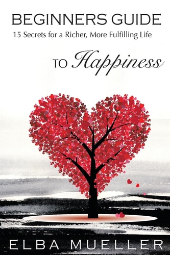 Beginners Guide to Happiness 15 Secrets for a Richer, More Fulfilling Life