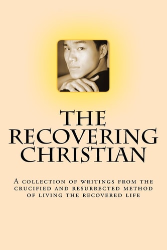 The Recovering Christian A Collection of Writings from the Crucified and Resurrected Method of Living the Recovered Life
