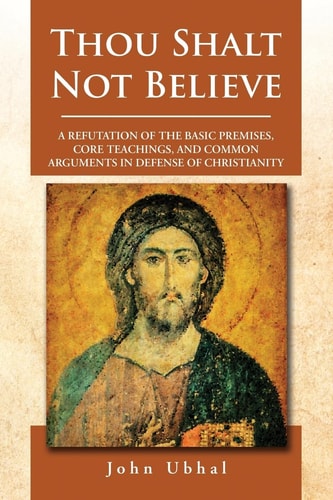 Thou Shalt Not Believe A Refutation of the Basic Premises, Core Teachings, and Common Arguments in Defense of Christianity