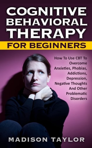 Cognitive Behavioral Therapy For Beginners How To Use CBT To Overcome Anxieties, Phobias, Addictions, Depression, Negative Thoughts, And Other Problematic Disorders