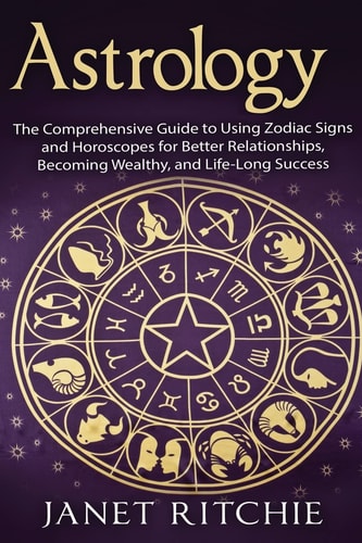 Astrology The Comprehensive Guide to Using Zodiac Signs and Horoscopes for Better Relationships, Becoming Wealthy, and Life-Long Success