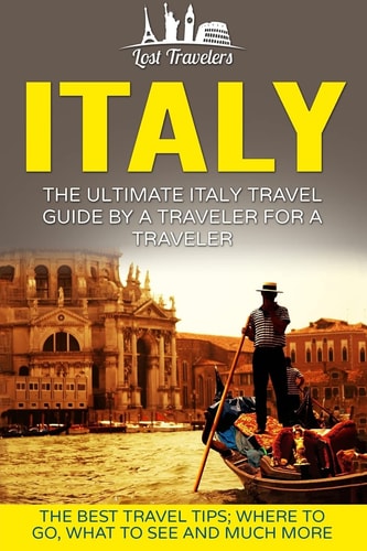 Italy The Ultimate Italy Travel Guide By A Traveler For A Traveler: The Best Travel Tips; Where To Go, What To See And Much More