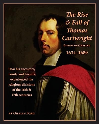 The Rise and Fall of Thomas Cartwright, Bishop of Chester, 1634-1689 How His Ancestors, Family and Friends Experienced the Religious Divisions of the 16th & 17th Centuries
