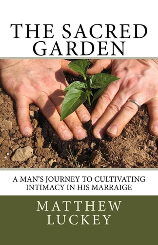 The Sacred Garden A Man's Journey to Cultivating Intimacy in His Marriage