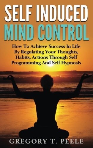 Self Induced Mind Control How To Achieve Success In Life By Regulating Your Thoughts, Habits, Actions Through Self Programming And Self Hypnosis