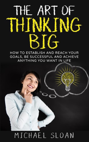The Art Of Thinking Big How To Establish And Reach Your Goals, Be Successful And Achieve Anything You Want In Life