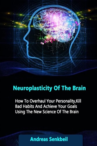 Neuroplasticity Of The Brain How To Overhaul Your Personality, Kill Bad Habits And Achieve Your Goals Using The New Science Of The Brain