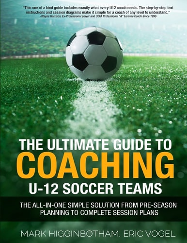 The Ultimate Guide to Coaching U-12 Soccer Teams The All-In-One Simple Solution from Pre-Season Planning to Complete Session Plans