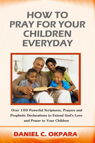 How to Pray for Your Children Plus: Over 100 Powerful Scriptures, Prayers and Prophetic Declarations to Use and Pray for Your Children's Salvation, Growth Health, Education, Career, Relationship, Protection, Self-confidence, Etc