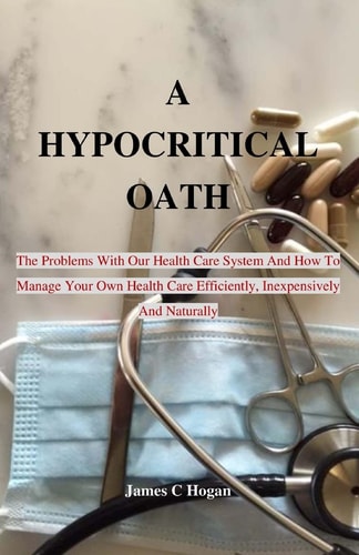 A Hypocritical Oath The Problems With Our Health Care System And How To Manage Your Own Health Care Efficiently, Inexpensively And Naturally.